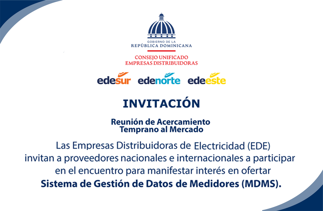 Invitación a la Reunión de Acercamiento Temprano al Mercado para proveedores nacionales e internacionales de diseño, suministro e instalación de Sistema de Gestión de Datos de Medidores (MDMS) para las empresas distribuidoras de electricidad en la República DominicanaOrganizado por: Empresas Distribuidoras de Electricidad(Edesur, Edenorte y Edeeste)